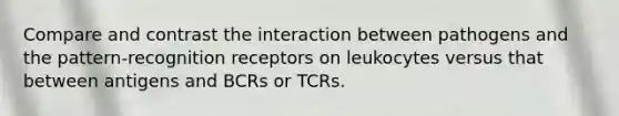 Compare and contrast the interaction between pathogens and the pattern-recognition receptors on leukocytes versus that between antigens and BCRs or TCRs.