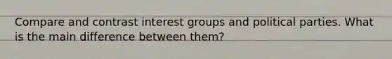 Compare and contrast interest groups and political parties. What is the main difference between them?