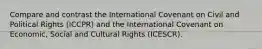 Compare and contrast the International Covenant on Civil and Political Rights (ICCPR) and the International Covenant on Economic, Social and Cultural Rights (ICESCR).