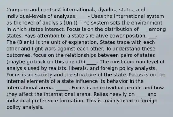 Compare and contrast international-, dyadic-, state-, and individual-levels of analyses: ____- Uses the international system as the level of analysis (Unit). The system sets the environment in which states interact. Focus is on the distribution of ___ among states. Pays attention to a state's relative power position. ___- The (Blank) is the unit of explanation. States trade with each other and fight wars against each other. To understand these outcomes, focus on the relationships between pairs of states (maybe go back on this one idk) ____- The most common level of analysis used by realists, liberals, and foreign policy analysts. Focus is on society and the structure of the state. Focus is on the internal elements of a state influence its behavior in the international arena. _____- Focus is on individual people and how they affect the international arena. Relies heavily on ____ and individual preference formation. This is mainly used in foreign policy analysis.