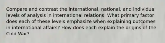 Compare and contrast the international, national, and individual levels of analysis in international relations. What primary factor does each of these levels emphasize when explaining outcomes in international affairs? How does each explain the origins of the Cold War?