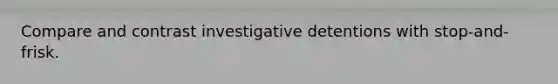 Compare and contrast investigative detentions with stop-and-frisk.