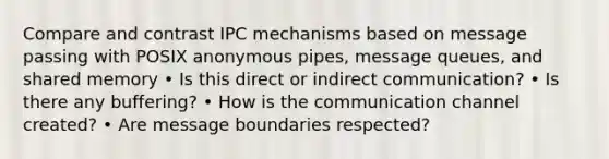 Compare and contrast IPC mechanisms based on message passing with POSIX anonymous pipes, message queues, and shared memory • Is this direct or indirect communication? • Is there any buffering? • How is the communication channel created? • Are message boundaries respected?