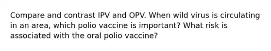 Compare and contrast IPV and OPV. When wild virus is circulating in an area, which polio vaccine is important? What risk is associated with the oral polio vaccine?