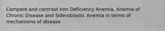 Compare and contrast Iron Deficiency Anemia, Anemia of Chronic Disease and Sideroblastic Anemia in terms of mechanisms of disease