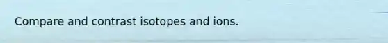 Compare and contrast isotopes and ions.