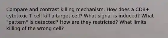 Compare and contrast killing mechanism: How does a CD8+ cytotoxic T cell kill a target cell? What signal is induced? What "pattern" is detected? How are they restricted? What limits killing of the wrong cell?