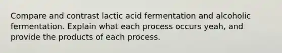 Compare and contrast lactic acid fermentation and alcoholic fermentation. Explain what each process occurs yeah, and provide the products of each process.