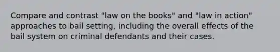 Compare and contrast "law on the books" and "law in action" approaches to bail setting, including the overall effects of the bail system on criminal defendants and their cases.