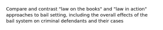 Compare and contrast "law on the books" and "law in action" approaches to bail setting, including the overall effects of the bail system on criminal defendants and their cases