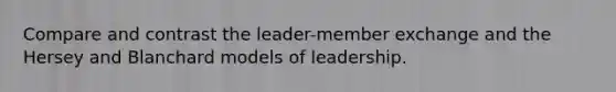 Compare and contrast the leader-member exchange and the Hersey and Blanchard models of leadership.