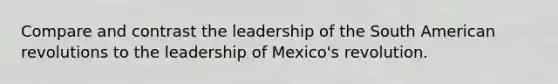 Compare and contrast the leadership of the South American revolutions to the leadership of Mexico's revolution.