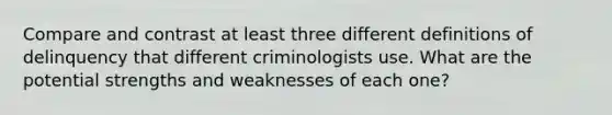 Compare and contrast at least three different definitions of delinquency that different criminologists use. What are the potential strengths and weaknesses of each one?