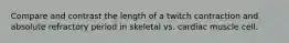 Compare and contrast the length of a twitch contraction and absolute refractory period in skeletal vs. cardiac muscle cell.