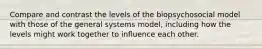 Compare and contrast the levels of the biopsychosocial model with those of the general systems model, including how the levels might work together to influence each other.