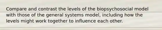 Compare and contrast the levels of the biopsychosocial model with those of the general systems model, including how the levels might work together to influence each other.