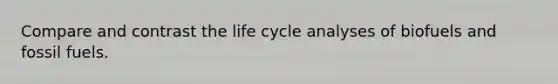 Compare and contrast the life cycle analyses of biofuels and fossil fuels.