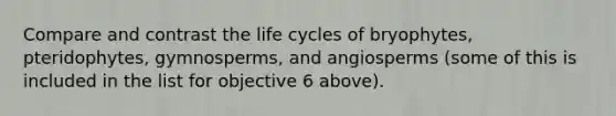 Compare and contrast the life cycles of bryophytes, pteridophytes, gymnosperms, and angiosperms (some of this is included in the list for objective 6 above).