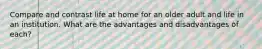 Compare and contrast life at home for an older adult and life in an institution. What are the advantages and disadvantages of each?