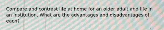 Compare and contrast life at home for an older adult and life in an institution. What are the advantages and disadvantages of each?