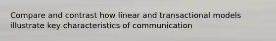 Compare and contrast how linear and transactional models illustrate key characteristics of communication