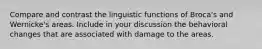 Compare and contrast the linguistic functions of Broca's and Wernicke's areas. Include in your discussion the behavioral changes that are associated with damage to the areas.