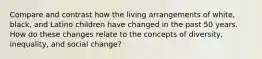 Compare and contrast how the living arrangements of white, black, and Latino children have changed in the past 50 years. How do these changes relate to the concepts of diversity, inequality, and social change?