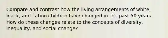 Compare and contrast how the living arrangements of white, black, and Latino children have changed in the past 50 years. How do these changes relate to the concepts of diversity, inequality, and social change?