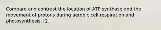 Compare and contrast the location of ATP synthase and the movement of protons during aerobic cell respiration and photosynthesis. [2]