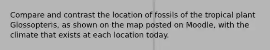 Compare and contrast the location of fossils of the tropical plant Glossopteris, as shown on the map posted on Moodle, with the climate that exists at each location today.