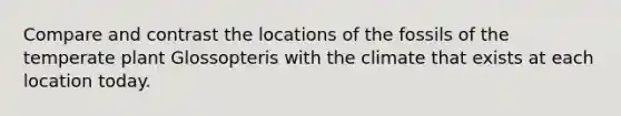 Compare and contrast the locations of the fossils of the temperate plant Glossopteris with the climate that exists at each location today.