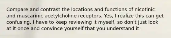 Compare and contrast the locations and functions of nicotinic and muscarinic acetylcholine receptors. Yes, I realize this can get confusing. I have to keep reviewing it myself, so don't just look at it once and convince yourself that you understand it!