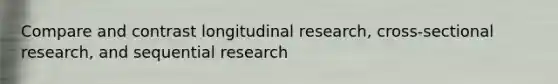 Compare and contrast longitudinal research, cross-sectional research, and sequential research