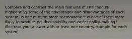 Compare and contrast the main features of FPTP and PR, highlighting some of the advantages and disadvantages of each system. Is one of them more "democratic?" Is one of them more likely to produce political stability and easier policy-making? Illustrate your answer with at least one country/example for each system.
