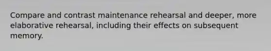 Compare and contrast maintenance rehearsal and deeper, more elaborative rehearsal, including their effects on subsequent memory.