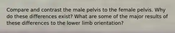 Compare and contrast the male pelvis to the female pelvis. Why do these differences exist? What are some of the major results of these differences to the lower limb orientation?