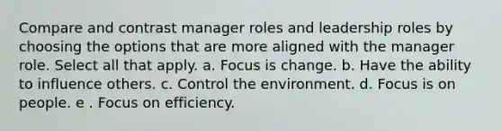 Compare and contrast manager roles and leadership roles by choosing the options that are more aligned with the manager role. Select all that apply. a. Focus is change. b. Have the ability to influence others. c. Control the environment. d. Focus is on people. e . Focus on efficiency.