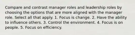 Compare and contrast manager roles and leadership roles by choosing the options that are more aligned with the manager role. Select all that apply. 1. Focus is change. 2. Have the ability to influence others. 3. Control the environment. 4. Focus is on people. 5. Focus on efficiency.