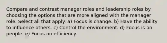 Compare and contrast manager roles and leadership roles by choosing the options that are more aligned with the manager role. Select all that apply. a) Focus is change. b) Have the ability to influence others. c) Control the environment. d) Focus is on people. e) Focus on efficiency.