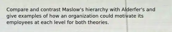 Compare and contrast Maslow's hierarchy with Alderfer's and give examples of how an organization could motivate its employees at each level for both theories.