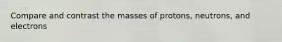 Compare and contrast the masses of protons, neutrons, and electrons