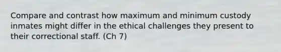 Compare and contrast how maximum and minimum custody inmates might differ in the ethical challenges they present to their correctional staff. (Ch 7)