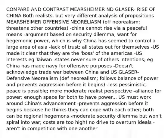 COMPARE AND CONTRAST MEARSHEIMER ND GLASER- RISE OF CHINA Both realists, but very different analysis of propositions MEARSHEIMER OFFENSIVE NEORELIASM (off neorealism; threatens other countries) -china cannot rise via a peaceful means -argument based on security dilemma, want for hegemonic power, which is why China has seemed to control a large area of asia -lack of trust; all states out for themselves -US made it clear that they are the 'boss' of the americas -US interests eg Taiwan -states never sure of others intentions; eg China has made navy for offensive purposes -Doesn't acknowledge trade war between China and US GLASER-Defensive Neorealism (def neorealism; follows balance of power and prevents aggression before it begins) -less pessimistic; peace is possible; more moderate realist perspective -alliance for power; enough space for both to have power... US must work around China's advancement -prevents aggression before it begins because he thinks they can cope with each other; both can be regional hegemons -moderate security dilemma but won't spiral into war; costs are too high! no drive to overturn ideals -aren't in competition with one another