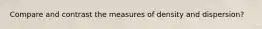 Compare and contrast the measures of density and dispersion?
