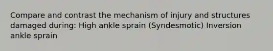 Compare and contrast the mechanism of injury and structures damaged during: High ankle sprain (Syndesmotic) Inversion ankle sprain