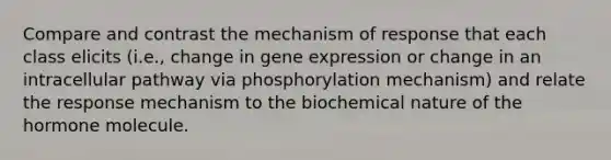 Compare and contrast the mechanism of response that each class elicits (i.e., change in gene expression or change in an intracellular pathway via phosphorylation mechanism) and relate the response mechanism to the biochemical nature of the hormone molecule.