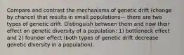 Compare and contrast the mechanisms of genetic drift (change by chance) that results in small populations— there are two types of genetic drift. Distinguish between them and now their effect on genetic diversity of a population: 1) bottleneck effect and 2) founder effect (both types of genetic drift decrease genetic diversity in a population).