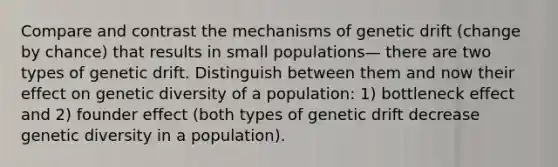 Compare and contrast the mechanisms of genetic drift (change by chance) that results in small populations— there are two types of genetic drift. Distinguish between them and now their effect on genetic diversity of a population: 1) bottleneck effect and 2) founder effect (both types of genetic drift decrease genetic diversity in a population).