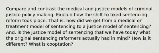 Compare and contrast the medical and justice models of criminal justice policy making. Explain how the shift to fixed sentencing reform took place. That is, how did we get from a medical or treatment model of sentencing to a justice model of sentencing? And, is the justice model of sentencing that we have today what the original sentencing reformers actually had in mind? How is it different? What is cooptation?