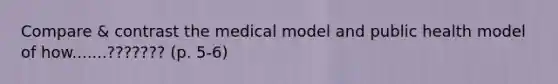 Compare & contrast the medical model and public health model of how.......??????? (p. 5-6)